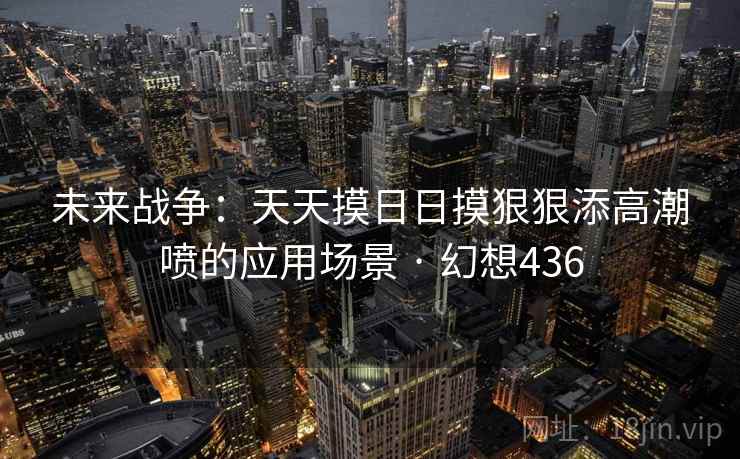 未来战争:天天摸日日摸狠狠添高潮喷的应用场景 · 幻想436 未来战争:天天摸日日摸狠狠添高潮喷的应用场景 · 幻想436