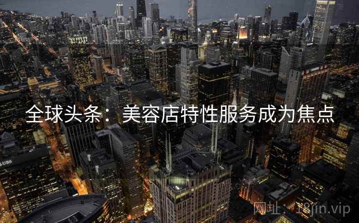 全球头条:美容店特性服务成为焦点 全球头条:美容店特性服务成为焦点