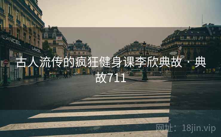 古人流传的疯狂健身课李欣典故 · 典故711 古人流传的疯狂健身课李欣典故 · 典故711