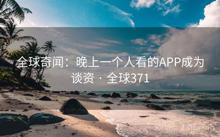 全球奇闻:晚上一个人看的APP成为谈资 · 全球371 全球奇闻:晚上一个人看的APP成为谈资 · 全球371