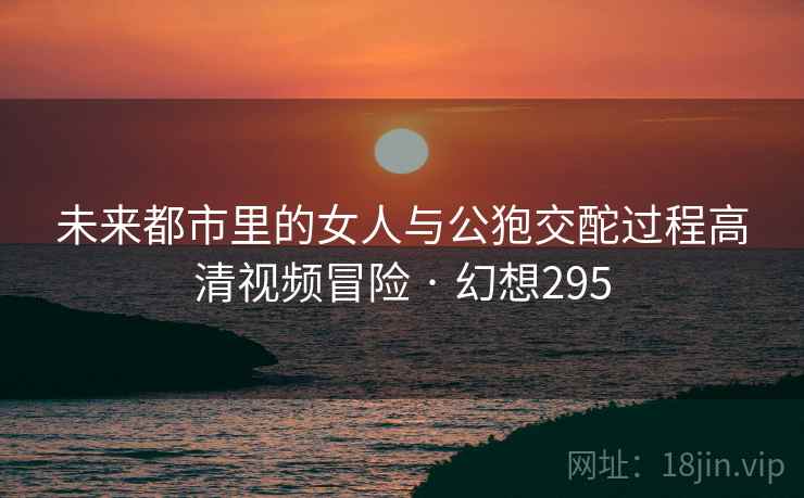 未来都市里的女人与公狍交酡过程高清视频冒险 · 幻想295