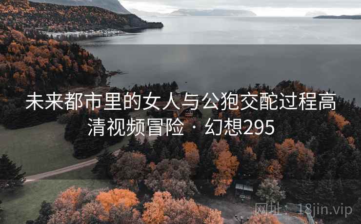 未来都市里的女人与公狍交酡过程高清视频冒险 · 幻想295 未来都市里的女人与公狍交酡过程高清视频冒险 · 幻想295