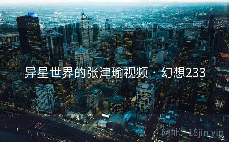 异星世界的张津瑜视频 · 幻想233