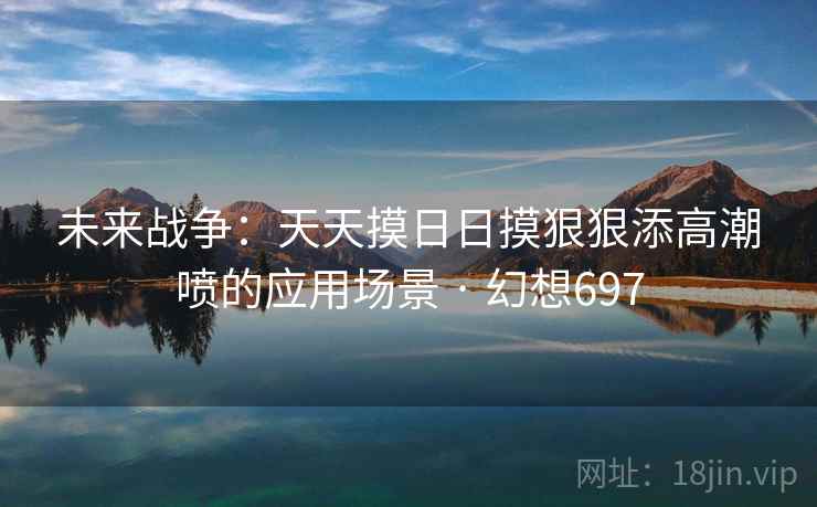 未来战争：天天摸日日摸狠狠添高潮喷的应用场景 · 幻想697