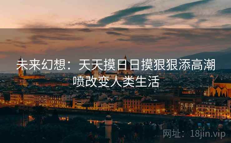 未来幻想:天天摸日日摸狠狠添高潮喷改变人类生活 未来幻想:天天摸日日摸狠狠添高潮喷改变人类生活