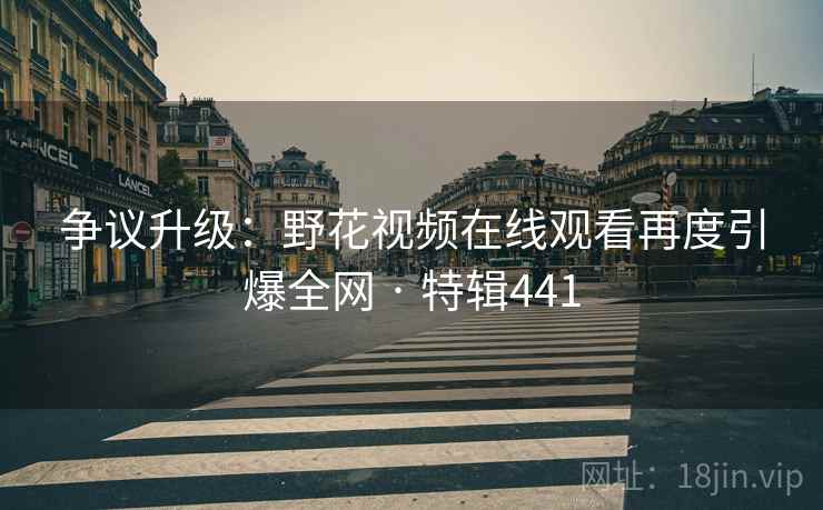 争议升级：野花视频在线观看再度引爆全网 · 特辑441