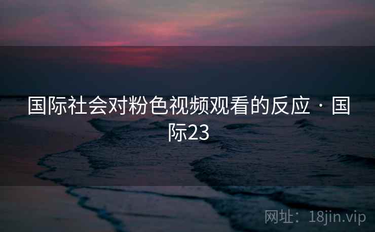 国际社会对粉色视频观看的反应 · 国际23 国际社会对粉色视频观看的反应 · 国际23