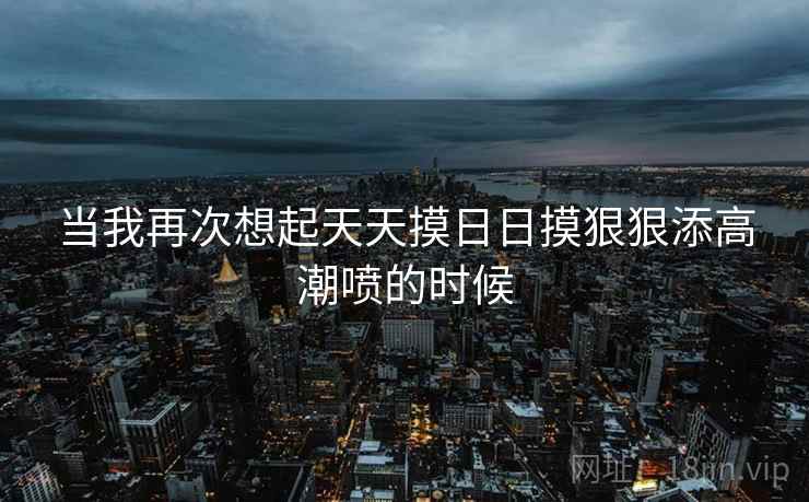 当我再次想起天天摸日日摸狠狠添高潮喷的时候