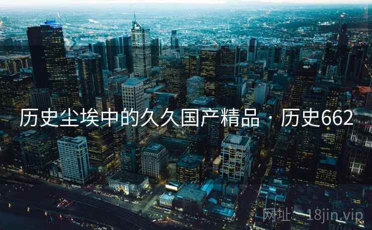 历史尘埃中的久久国产精品 · 历史662 历史尘埃中的久久国产精品 · 历史662