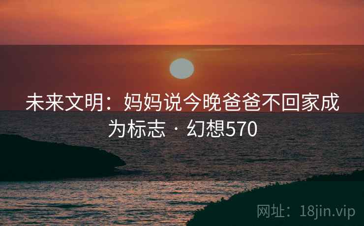 未来文明:妈妈说今晚爸爸不回家成为标志 · 幻想570 未来文明:妈妈说今晚爸爸不回家成为标志 · 幻想570