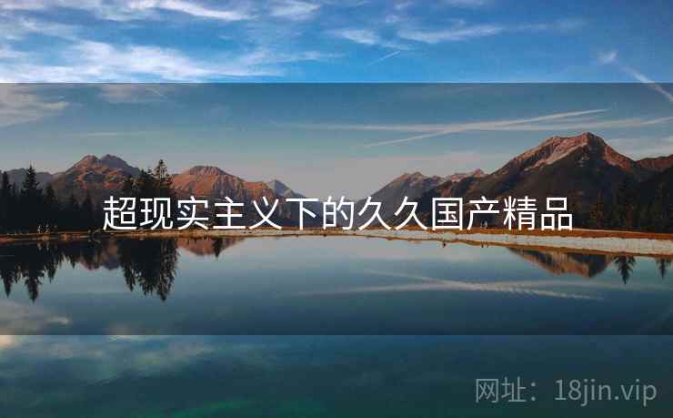 超现实主义下的久久国产精品 超现实主义下的久久国产精品