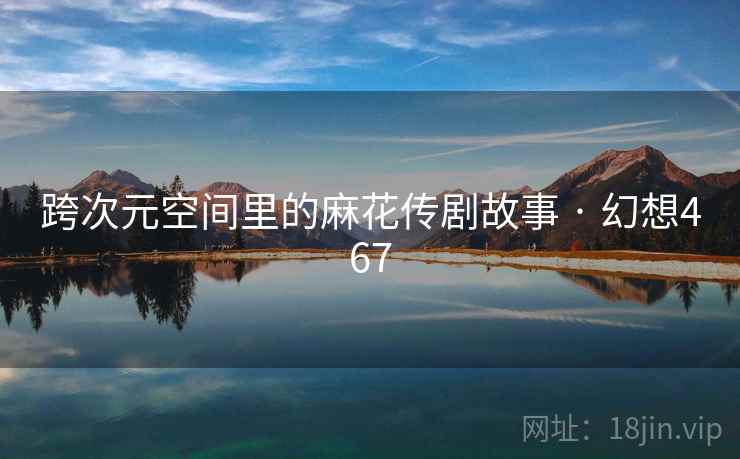 跨次元空间里的麻花传剧故事 · 幻想467 跨次元空间里的麻花传剧故事 · 幻想467
