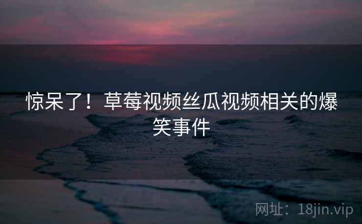 惊呆了!草莓视频丝瓜视频相关的爆笑事件 惊呆了!草莓视频丝瓜视频相关的爆笑事件
