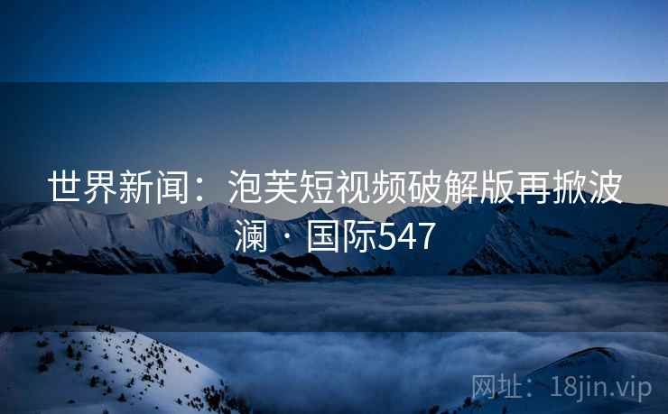 世界新闻:泡芙短视频破解版再掀波澜 · 国际547 世界新闻:泡芙短视频破解版再掀波澜 · 国际547