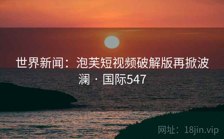 世界新闻：泡芙短视频破解版再掀波澜 · 国际547