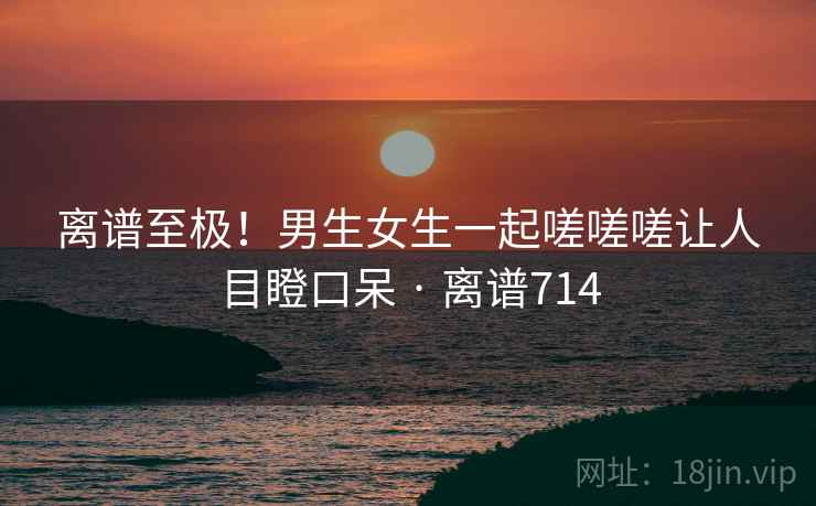 离谱至极!男生女生一起嗟嗟嗟让人目瞪口呆 · 离谱714 离谱至极!男生女生一起嗟嗟嗟让人目瞪口呆 · 离谱714