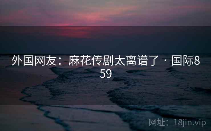 外国网友:麻花传剧太离谱了 · 国际859 外国网友:麻花传剧太离谱了 · 国际859