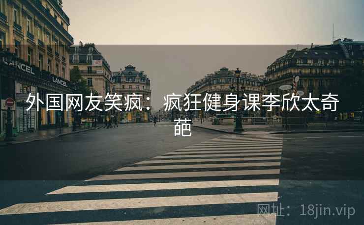 外国网友笑疯：疯狂健身课李欣太奇葩