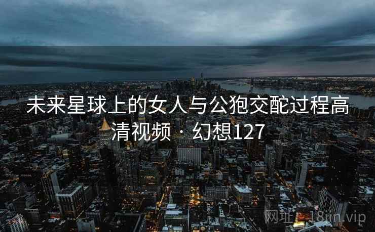 未来星球上的女人与公狍交酡过程高清视频 · 幻想127 未来星球上的女人与公狍交酡过程高清视频 · 幻想127