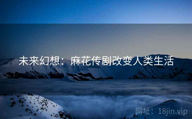 未来幻想:麻花传剧改变人类生活 未来幻想:麻花传剧改变人类生活
