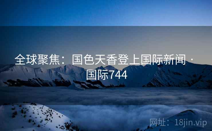 全球聚焦:国色天香登上国际新闻 · 国际744 全球聚焦:国色天香登上国际新闻 · 国际744