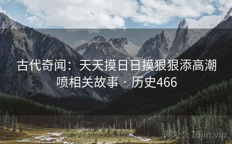 古代奇闻:天天摸日日摸狠狠添高潮喷相关故事 · 历史466 古代奇闻:天天摸日日摸狠狠添高潮喷相关故事 · 历史466