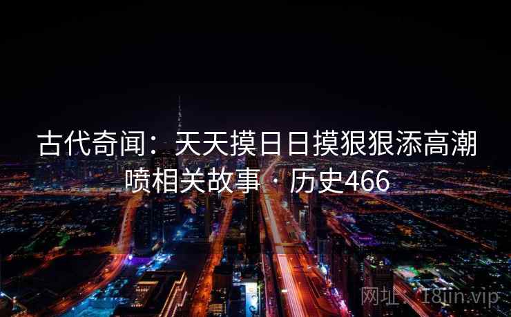 古代奇闻:天天摸日日摸狠狠添高潮喷相关故事 · 历史466 古代奇闻:天天摸日日摸狠狠添高潮喷相关故事 · 历史466