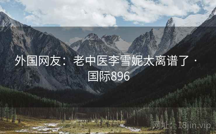 外国网友:老中医李雪妮太离谱了 · 国际896 外国网友:老中医李雪妮太离谱了 · 国际896