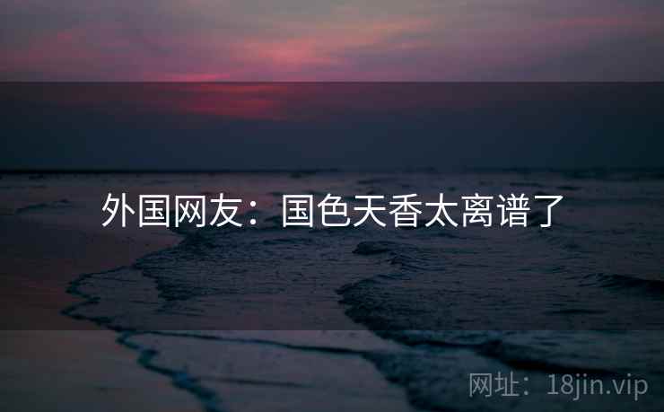 外国网友:国色天香太离谱了 外国网友:国色天香太离谱了