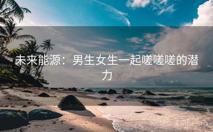 未来能源：男生女生一起嗟嗟嗟的潜力
