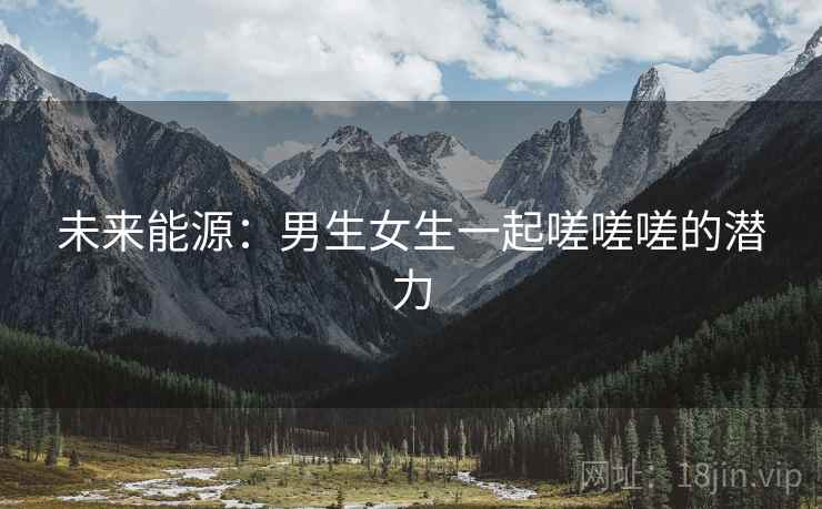 未来能源:男生女生一起嗟嗟嗟的潜力 未来能源:男生女生一起嗟嗟嗟的潜力