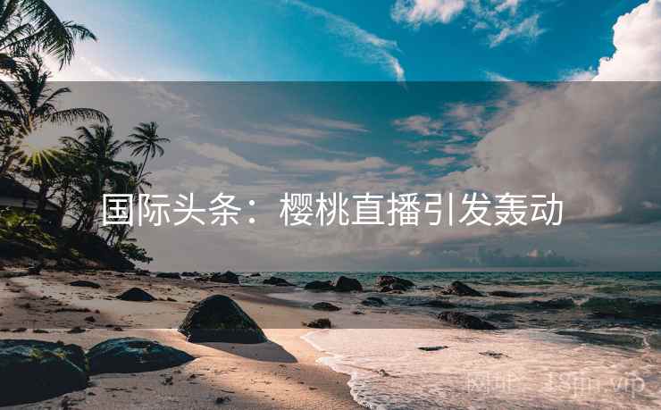 国际头条：樱桃直播引发轰动