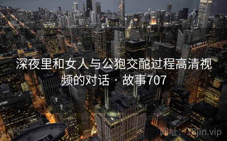 深夜里和女人与公狍交酡过程高清视频的对话 · 故事707 深夜里和女人与公狍交酡过程高清视频的对话 · 故事707