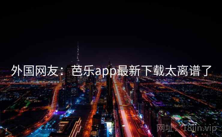 外国网友：芭乐app最新下载太离谱了